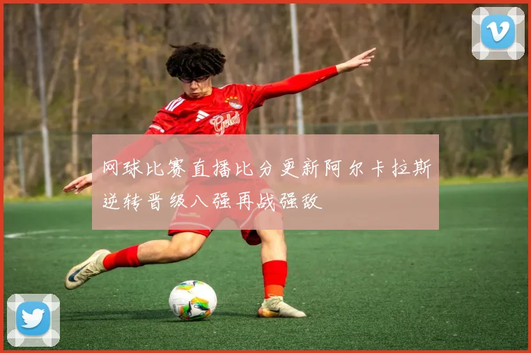网球比赛直播比分更新阿尔卡拉斯逆转晋级八强再战强敌
