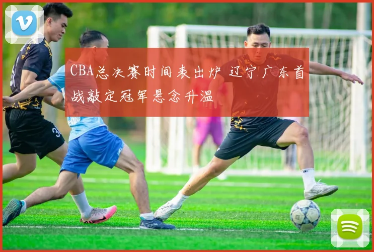 CBA总决赛时间表出炉 辽宁广东首战敲定冠军悬念升温