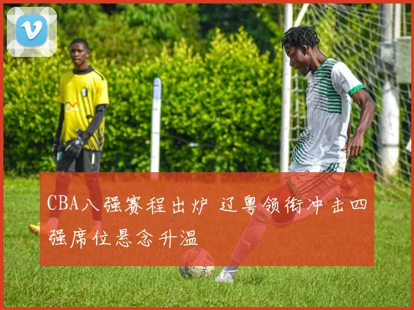 CBA八强赛程出炉 辽粤领衔冲击四强席位悬念升温