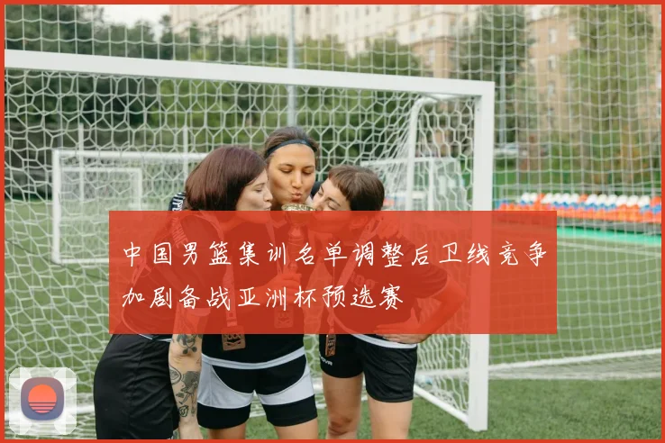 中国男篮集训名单调整后卫线竞争加剧备战亚洲杯预选赛