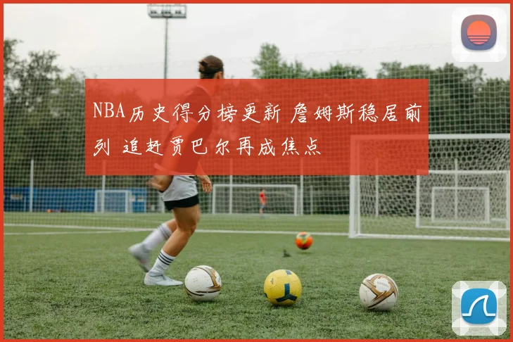 NBA历史得分榜更新 詹姆斯稳居前列 追赶贾巴尔再成焦点