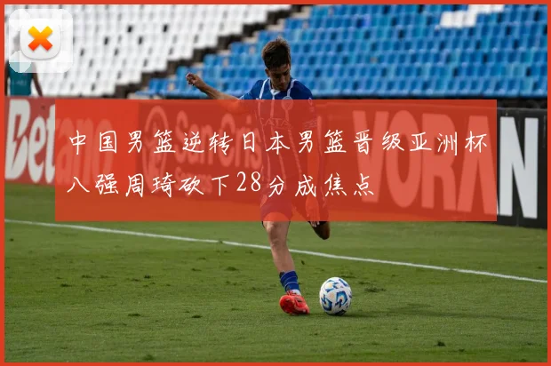 中国男篮逆转日本男篮晋级亚洲杯八强周琦砍下28分成焦点