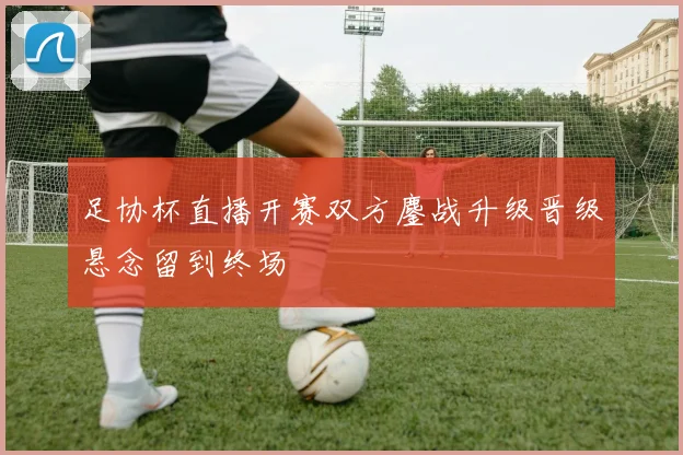 足协杯直播开赛双方鏖战升级晋级悬念留到终场