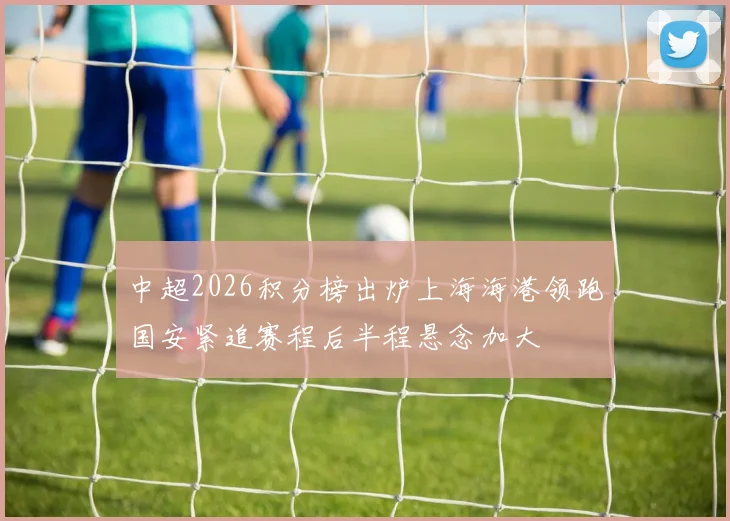 中超2026积分榜出炉上海海港领跑国安紧追赛程后半程悬念加大