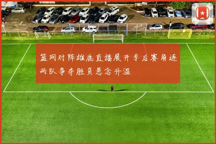 篮网对阵雄鹿直播展开季后赛角逐两队争夺胜负悬念升温