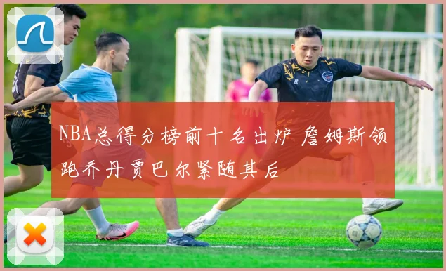NBA总得分榜前十名出炉 詹姆斯领跑乔丹贾巴尔紧随其后