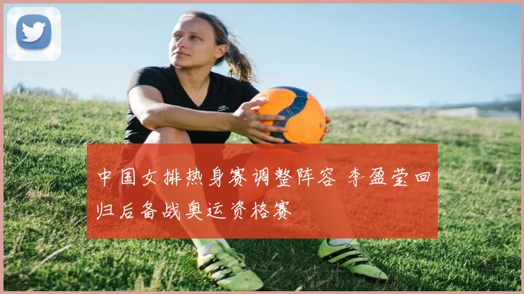 中国女排热身赛调整阵容 李盈莹回归后备战奥运资格赛