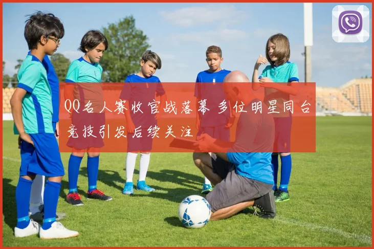 QQ名人赛收官战落幕 多位明星同台竞技引发后续关注