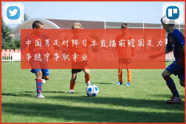 中国男足对阵日本直播前瞻国足力争稳守争取拿分