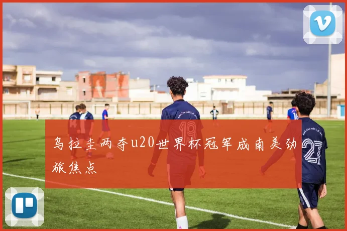 乌拉圭两夺u20世界杯冠军成南美劲旅焦点
