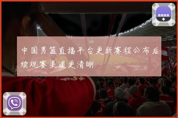 中国男篮直播平台更新赛程公布后续观赛渠道更清晰