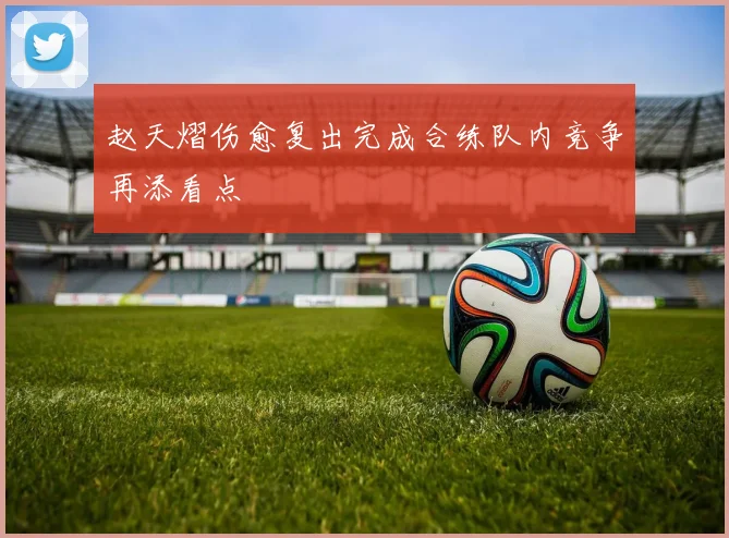 赵天熠伤愈复出完成合练队内竞争再添看点