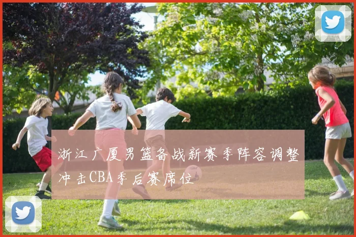 浙江广厦男篮备战新赛季阵容调整冲击CBA季后赛席位
