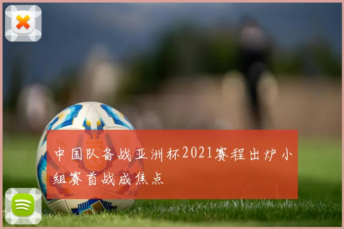 中国队备战亚洲杯2021赛程出炉小组赛首战成焦点
