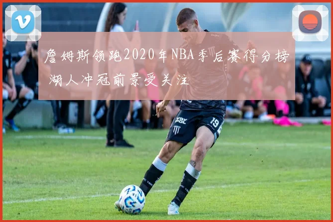 詹姆斯领跑2020年NBA季后赛得分榜 湖人冲冠前景受关注