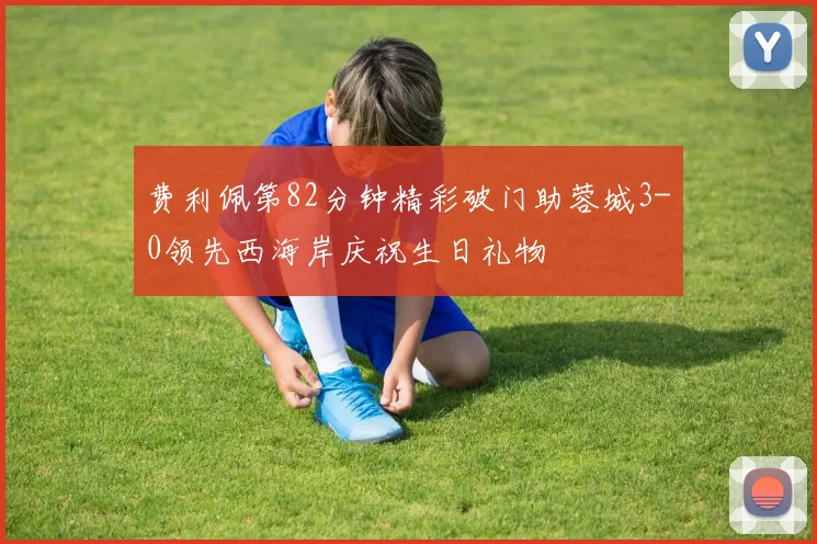 费利佩第82分钟精彩破门助蓉城3-0领先西海岸庆祝生日礼物