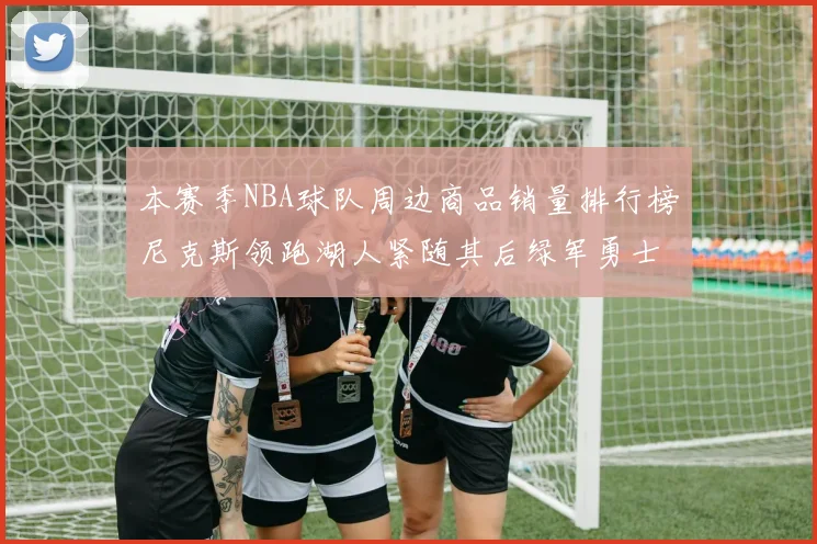 本赛季NBA球队周边商品销量排行榜尼克斯领跑湖人紧随其后绿军勇士紧追不舍