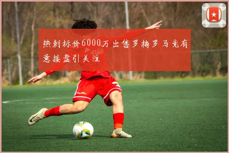 热刺标价6000万出售罗梅罗马竞有意接盘引关注
