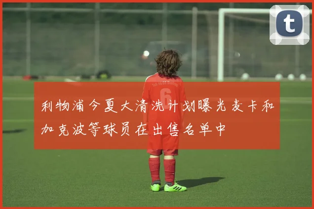 利物浦今夏大清洗计划曝光麦卡和加克波等球员在出售名单中