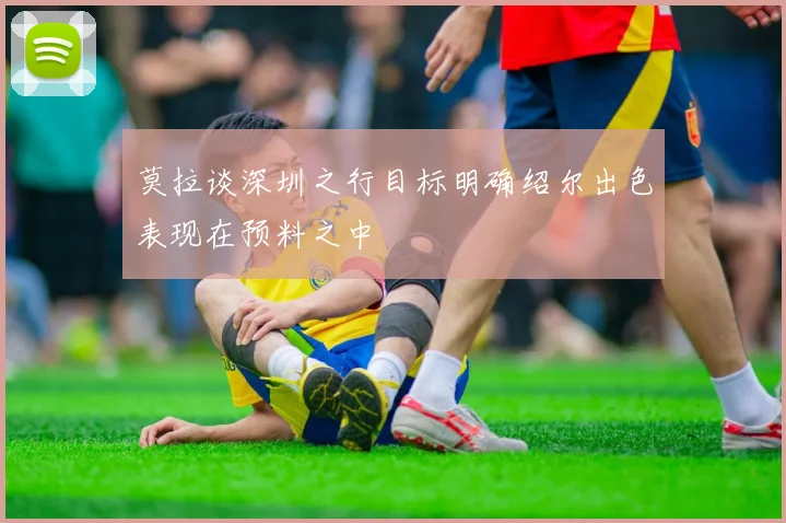 莫拉谈深圳之行目标明确绍尔出色表现在预料之中