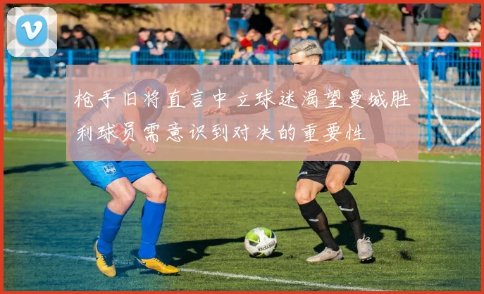 枪手旧将直言中立球迷渴望曼城胜利球员需意识到对决的重要性
