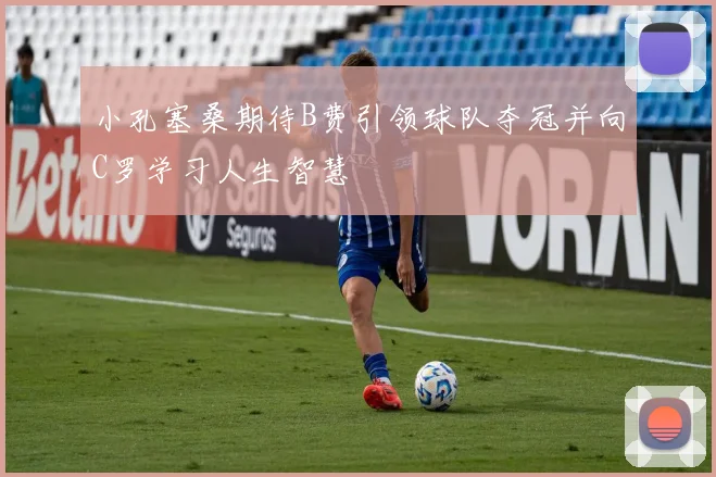 小孔塞桑期待B费引领球队夺冠并向C罗学习人生智慧