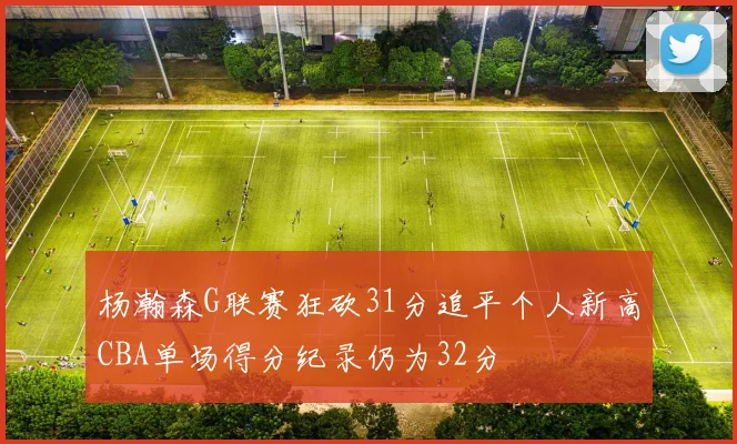 杨瀚森G联赛狂砍31分追平个人新高CBA单场得分纪录仍为32分
