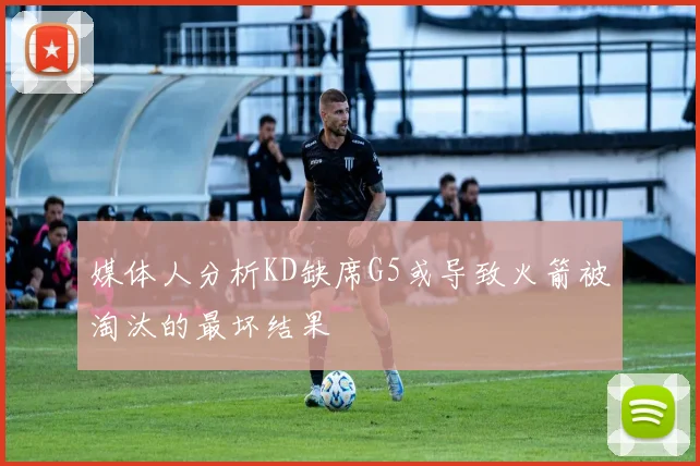 媒体人分析KD缺席G5或导致火箭被淘汰的最坏结果