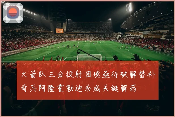 火箭队三分投射困境亟待破解替补奇兵阿隆霍勒迪或成关键解药