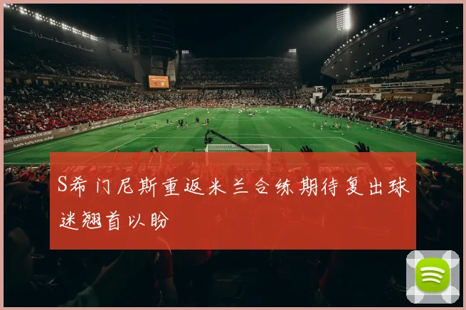 S希门尼斯重返米兰合练期待复出球迷翘首以盼