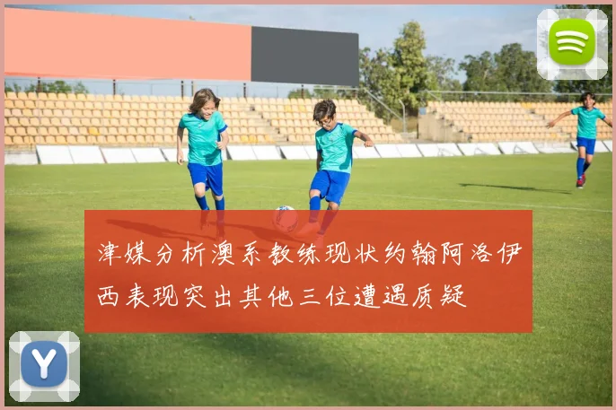 津媒分析澳系教练现状约翰阿洛伊西表现突出其他三位遭遇质疑