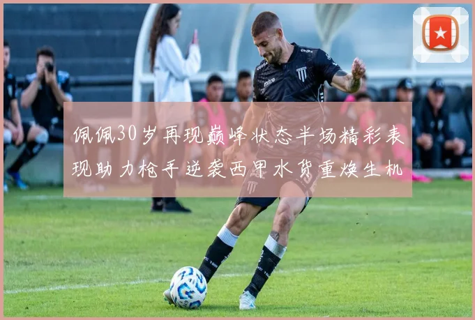 佩佩30岁再现巅峰状态半场精彩表现助力枪手逆袭西甲水货重焕生机