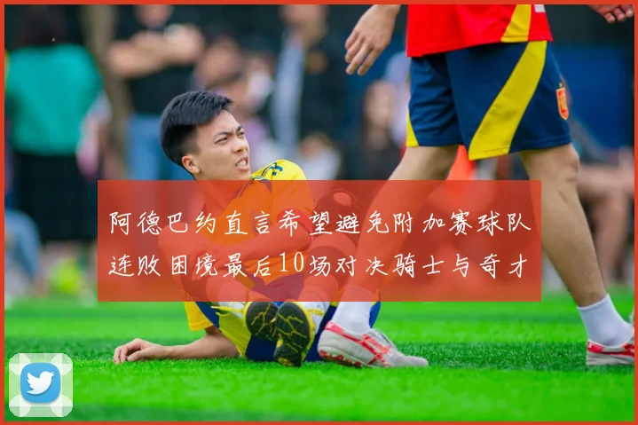 阿德巴约直言希望避免附加赛球队连败困境最后10场对决骑士与奇才