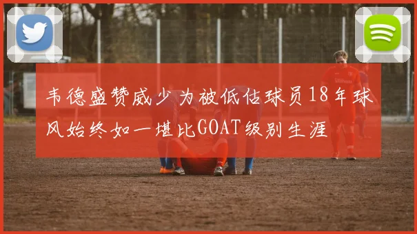 韦德盛赞威少为被低估球员18年球风始终如一堪比GOAT级别生涯