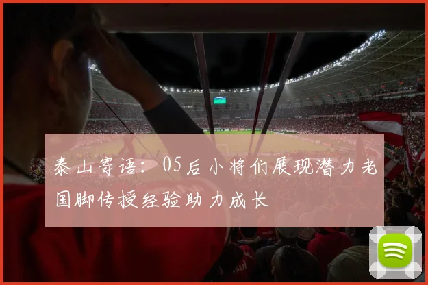 泰山寄语：05后小将们展现潜力老国脚传授经验助力成长