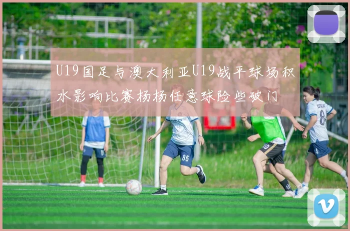 U19国足与澳大利亚U19战平球场积水影响比赛杨杨任意球险些破门