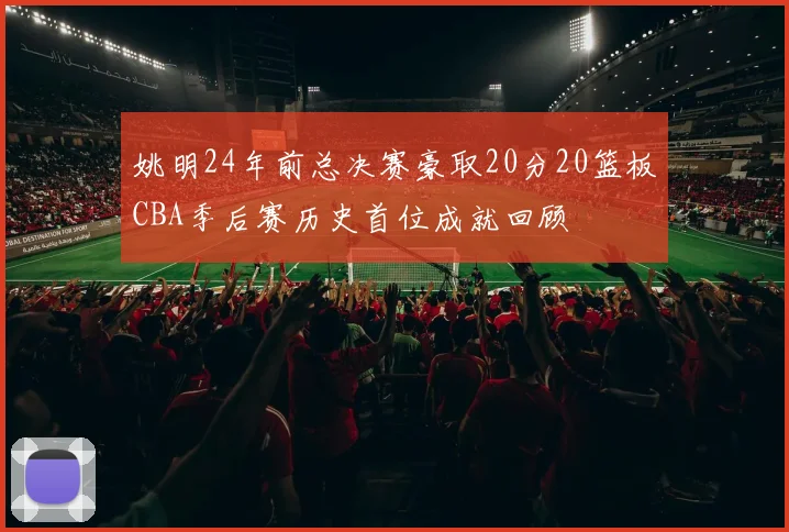 姚明24年前总决赛豪取20分20篮板CBA季后赛历史首位成就回顾