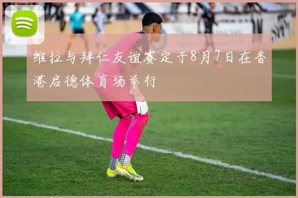 维拉与拜仁友谊赛定于8月7日在香港启德体育场举行