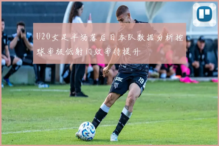 U20女足半场落后日本队数据分析控球率极低射门效率待提升