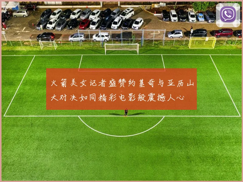 火箭美女记者盛赞约基奇与亚历山大对决如同精彩电影般震撼人心