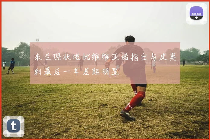 米兰现状堪忧维维亚诺指出与皮奥利最后一年差距明显